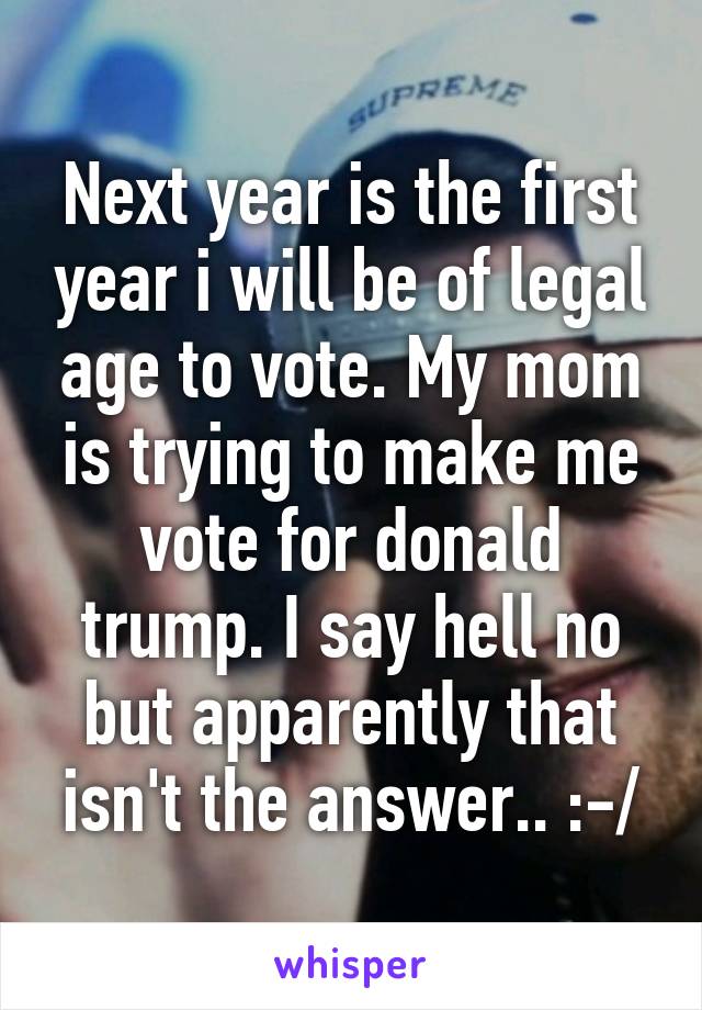 Next year is the first year i will be of legal age to vote. My mom is trying to make me vote for donald trump. I say hell no but apparently that isn't the answer.. :-/