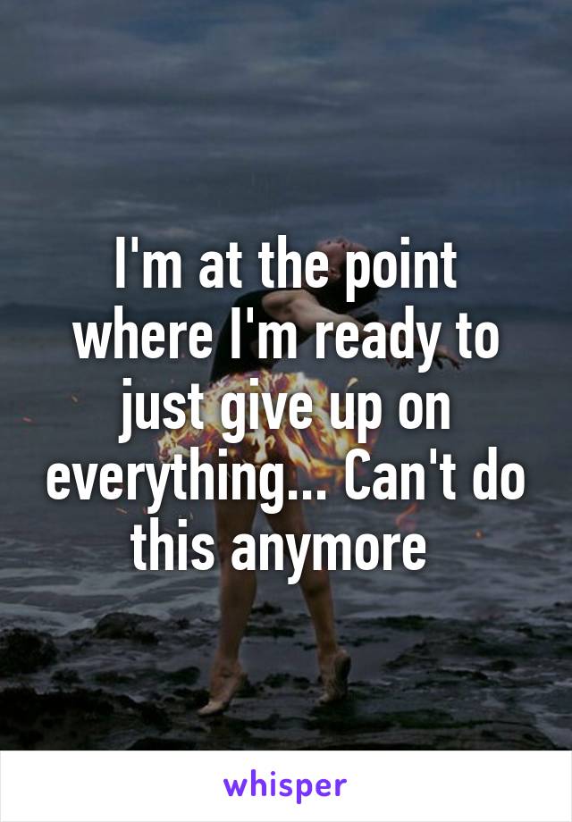 I'm at the point where I'm ready to just give up on everything... Can't do this anymore 