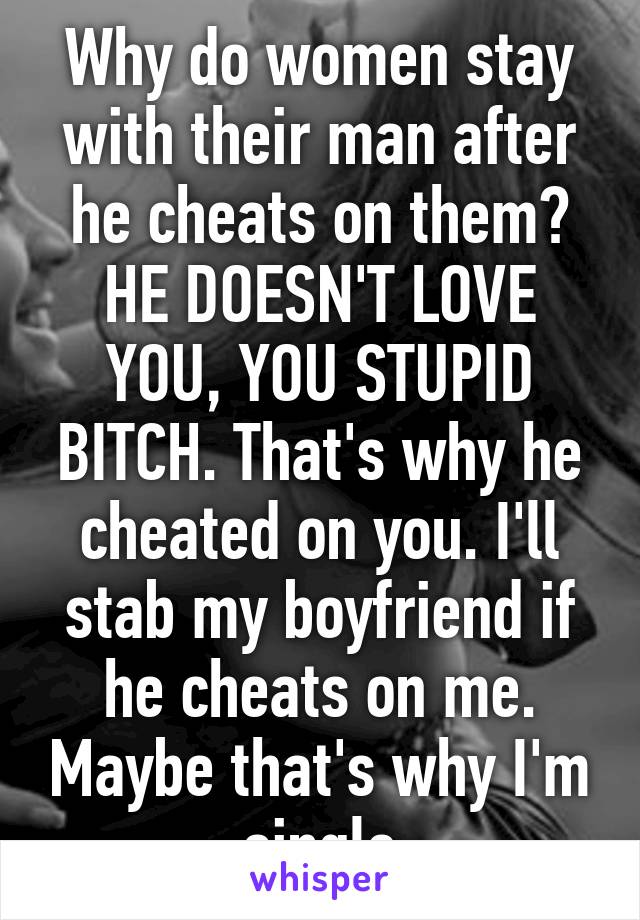 Why do women stay with their man after he cheats on them? HE DOESN'T LOVE YOU, YOU STUPID BITCH. That's why he cheated on you. I'll stab my boyfriend if he cheats on me. Maybe that's why I'm single