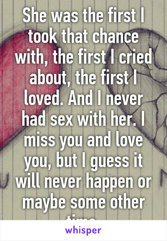 She was the first I took that chance with, the first I cried about, the first I loved. And I never had sex with her. I miss you and love you, but I guess it will never happen or maybe some other time 