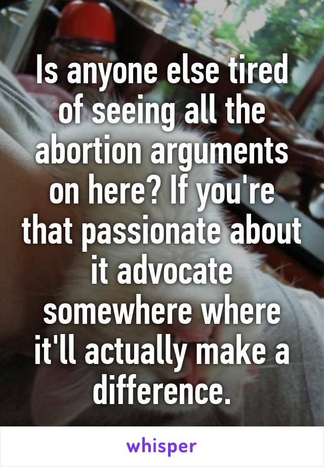 Is anyone else tired of seeing all the abortion arguments on here? If you're that passionate about it advocate somewhere where it'll actually make a difference.