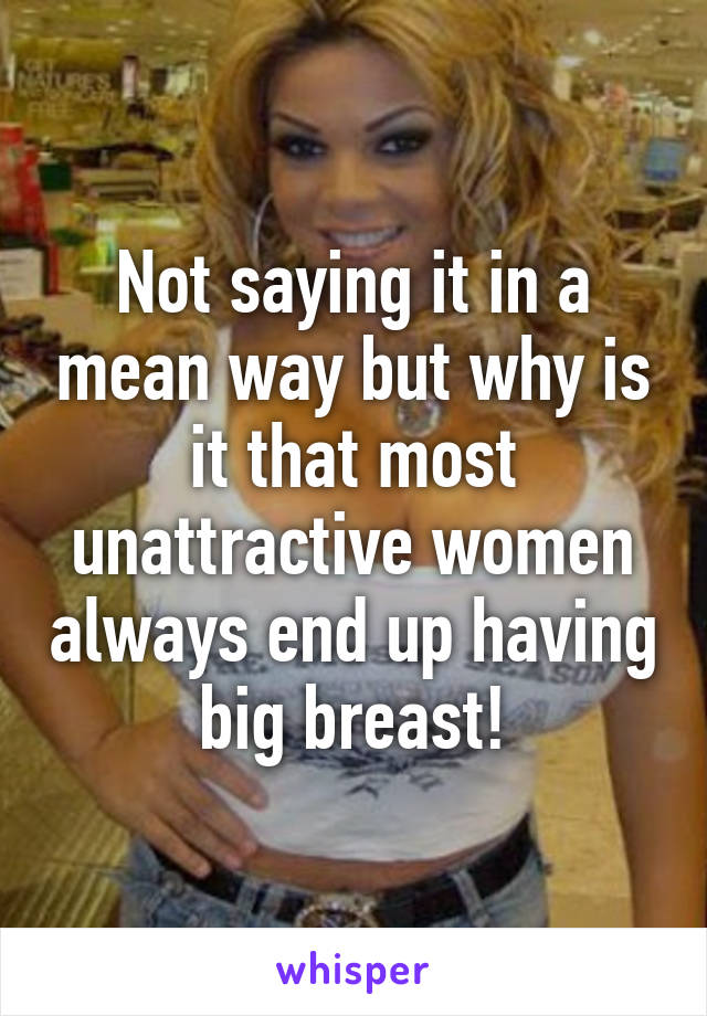 Not saying it in a mean way but why is it that most unattractive women always end up having big breast!