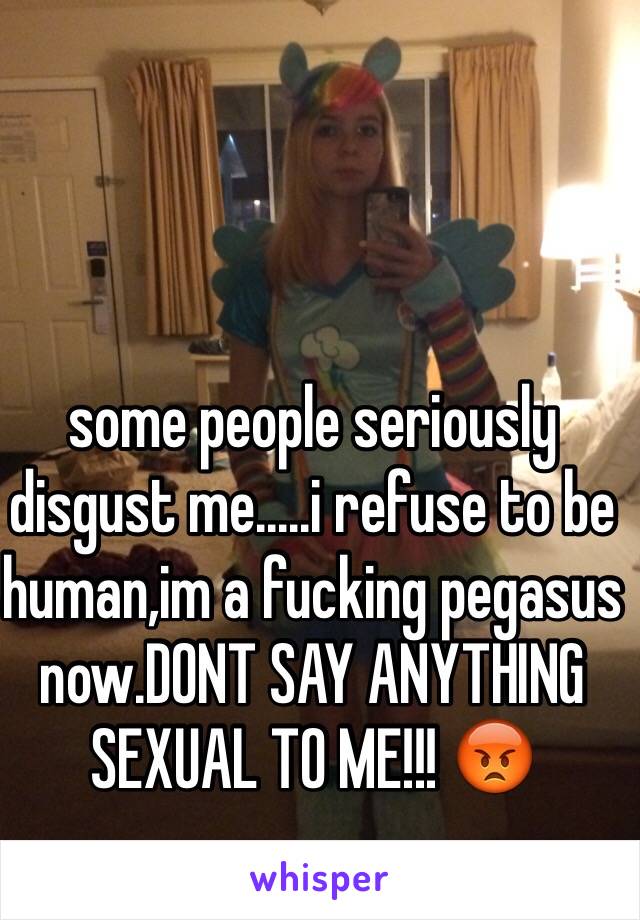 some people seriously disgust me.....i refuse to be human,im a fucking pegasus now.DONT SAY ANYTHING SEXUAL TO ME!!! 😡