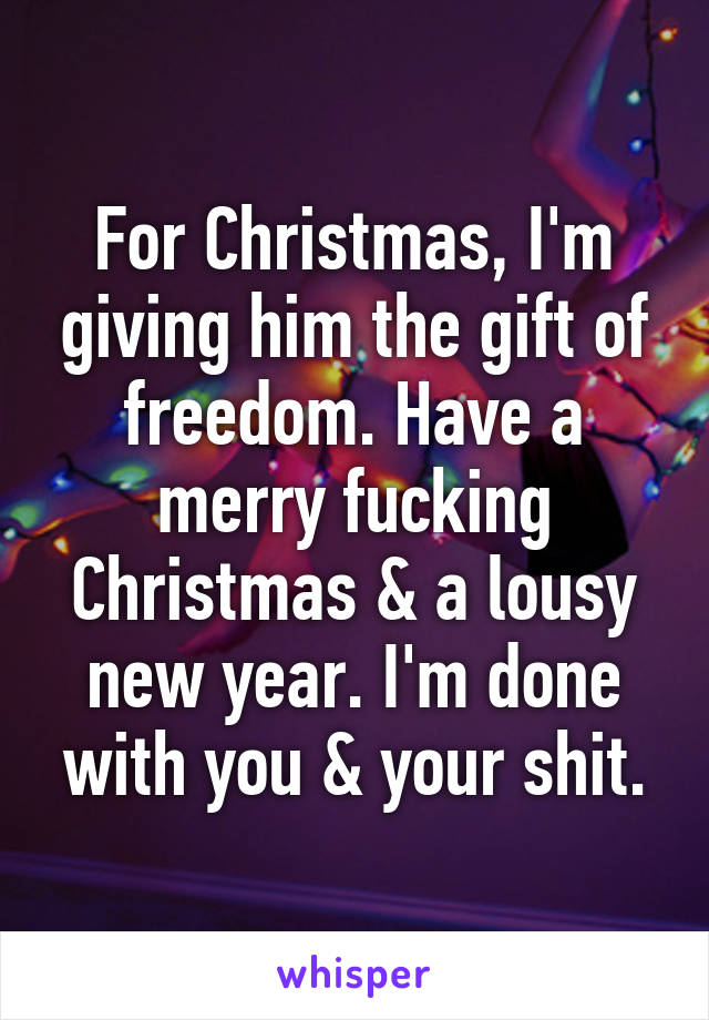 For Christmas, I'm giving him the gift of freedom. Have a merry fucking Christmas & a lousy new year. I'm done with you & your shit.