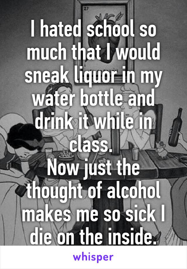 I hated school so much that I would sneak liquor in my water bottle and drink it while in class. 
Now just the thought of alcohol makes me so sick I die on the inside.