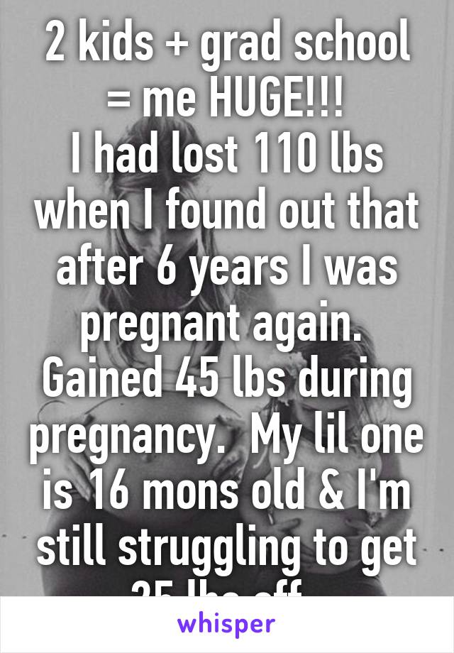 2 kids + grad school = me HUGE!!!
I had lost 110 lbs when I found out that after 6 years I was pregnant again.  Gained 45 lbs during pregnancy.  My lil one is 16 mons old & I'm still struggling to get 25 lbs off. 