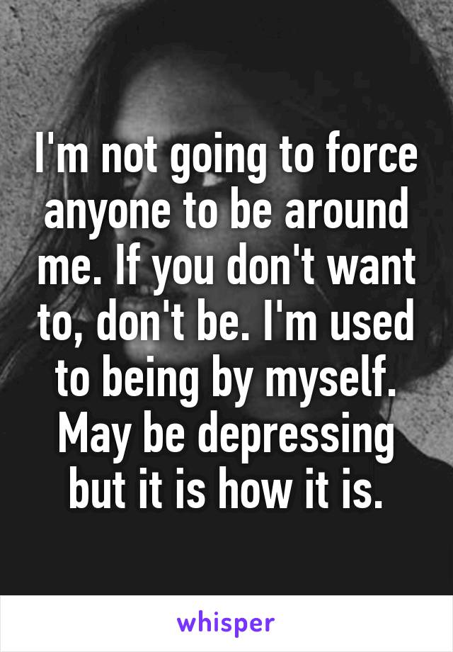 I'm not going to force anyone to be around me. If you don't want to, don't be. I'm used to being by myself. May be depressing but it is how it is.