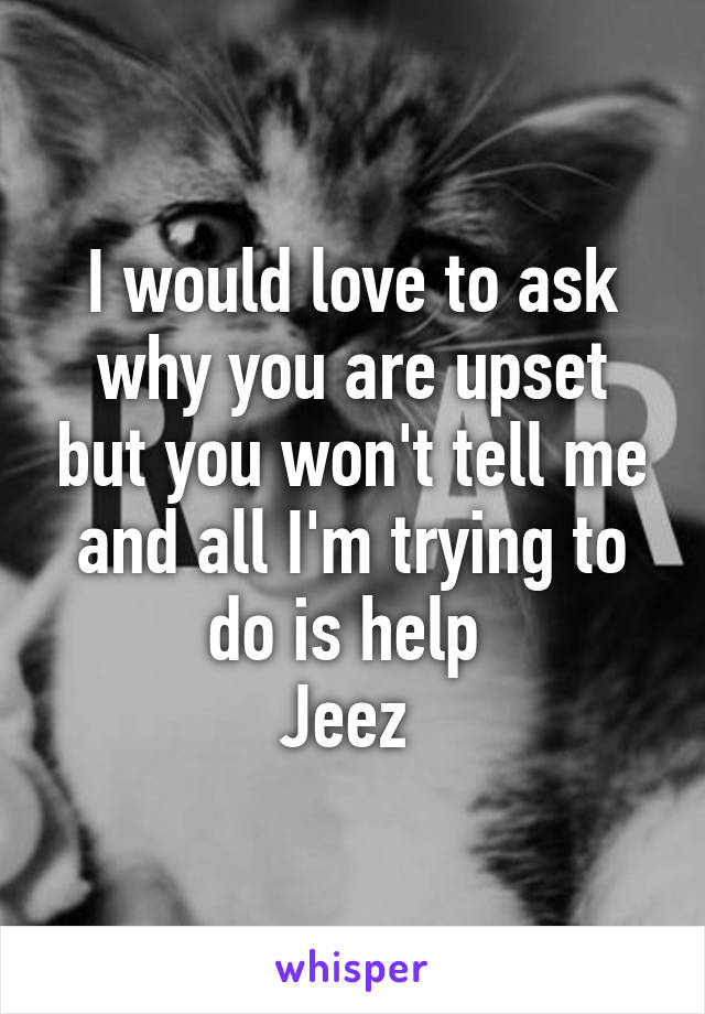 I would love to ask why you are upset but you won't tell me and all I'm trying to do is help 
Jeez 