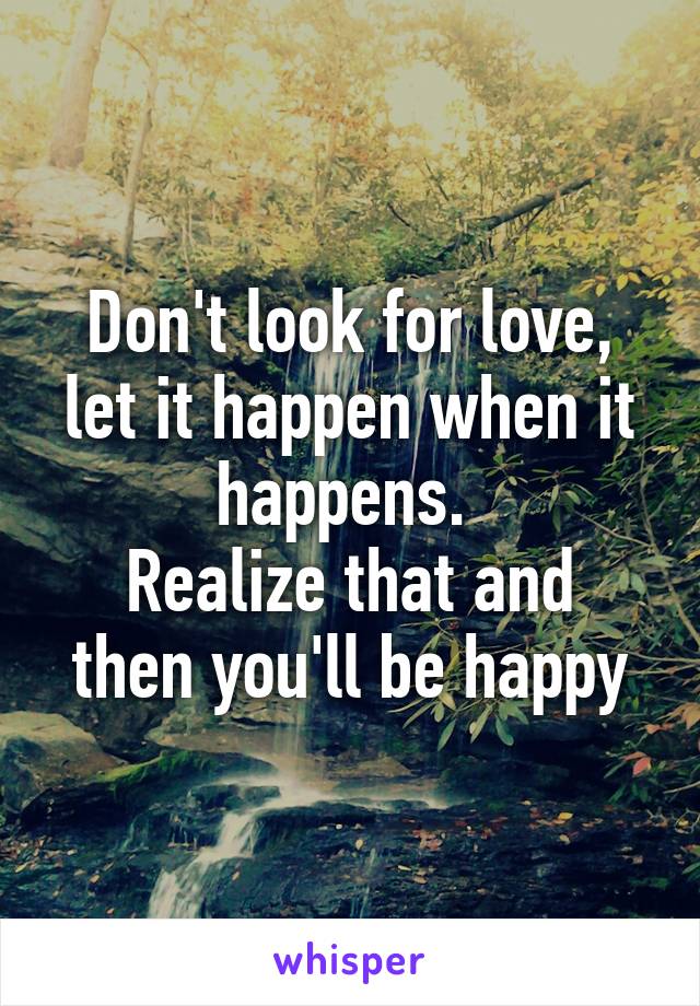 Don't look for love, let it happen when it happens. 
Realize that and then you'll be happy