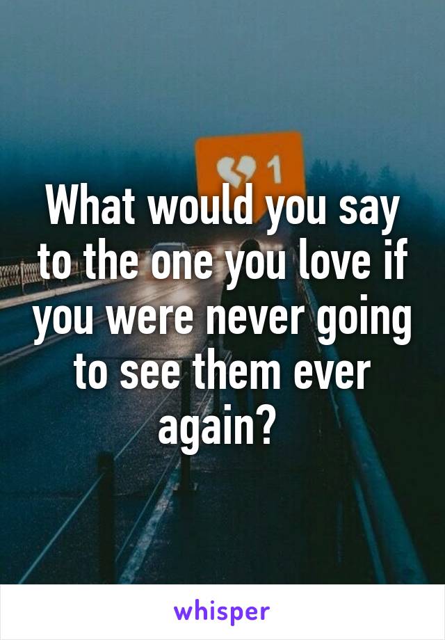 What would you say to the one you love if you were never going to see them ever again? 