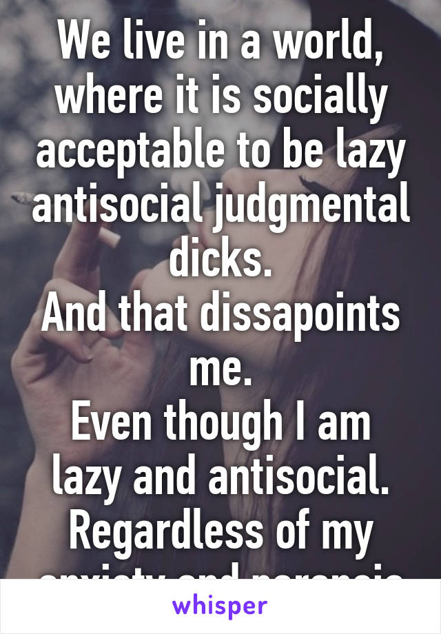 We live in a world, where it is socially acceptable to be lazy antisocial judgmental dicks.
And that dissapoints me.
Even though I am lazy and antisocial. Regardless of my anxiety and paranoia