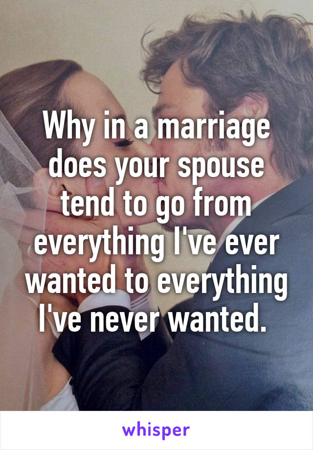 Why in a marriage does your spouse tend to go from everything I've ever wanted to everything I've never wanted. 