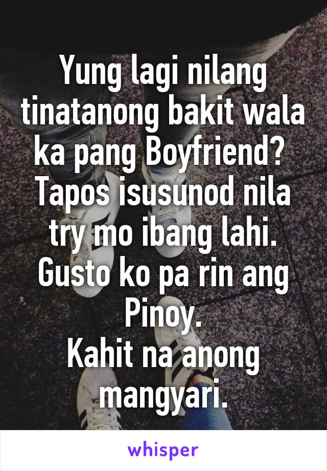 Yung lagi nilang tinatanong bakit wala ka pang Boyfriend? 
Tapos isusunod nila try mo ibang lahi.
Gusto ko pa rin ang Pinoy.
Kahit na anong mangyari.