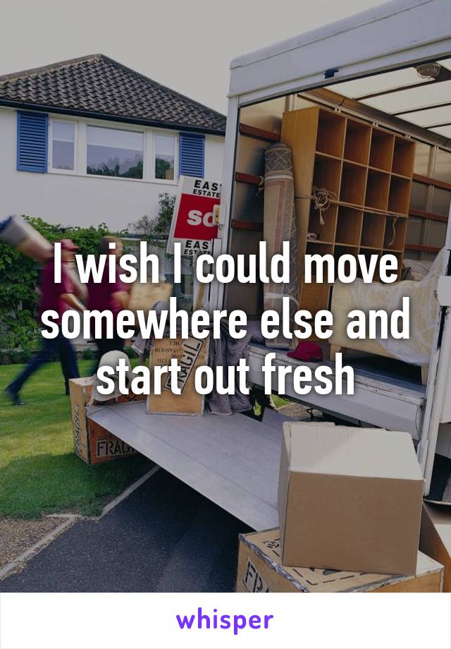 I wish I could move somewhere else and start out fresh