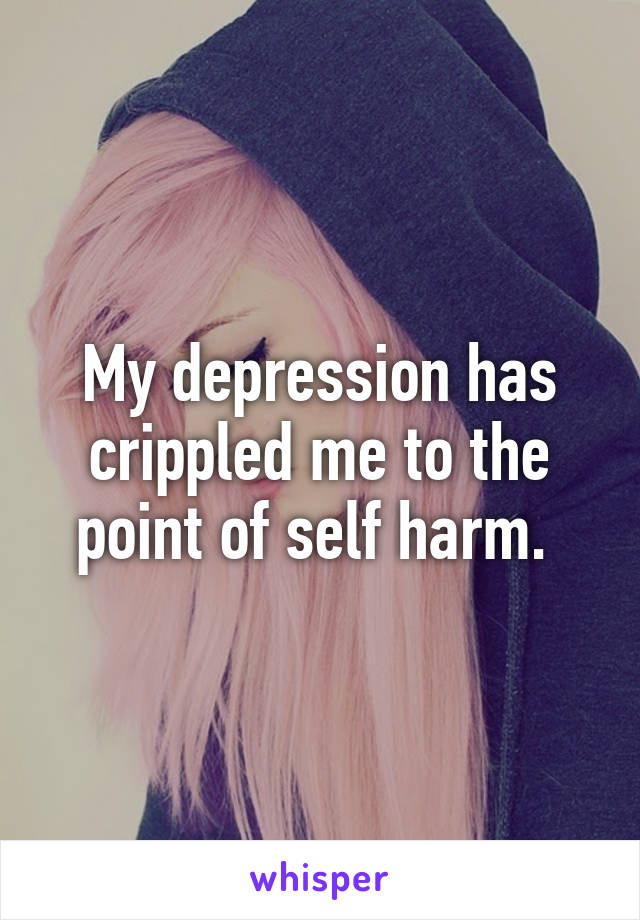 My depression has crippled me to the point of self harm. 