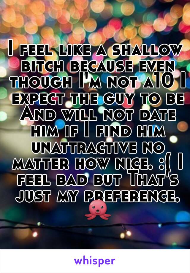 I feel like a shallow bitch because even though I'm not a10 I expect the guy to be
 And will not date him if I find him unattractive no matter how nice. :( I feel bad but That's just my preference. 🐙