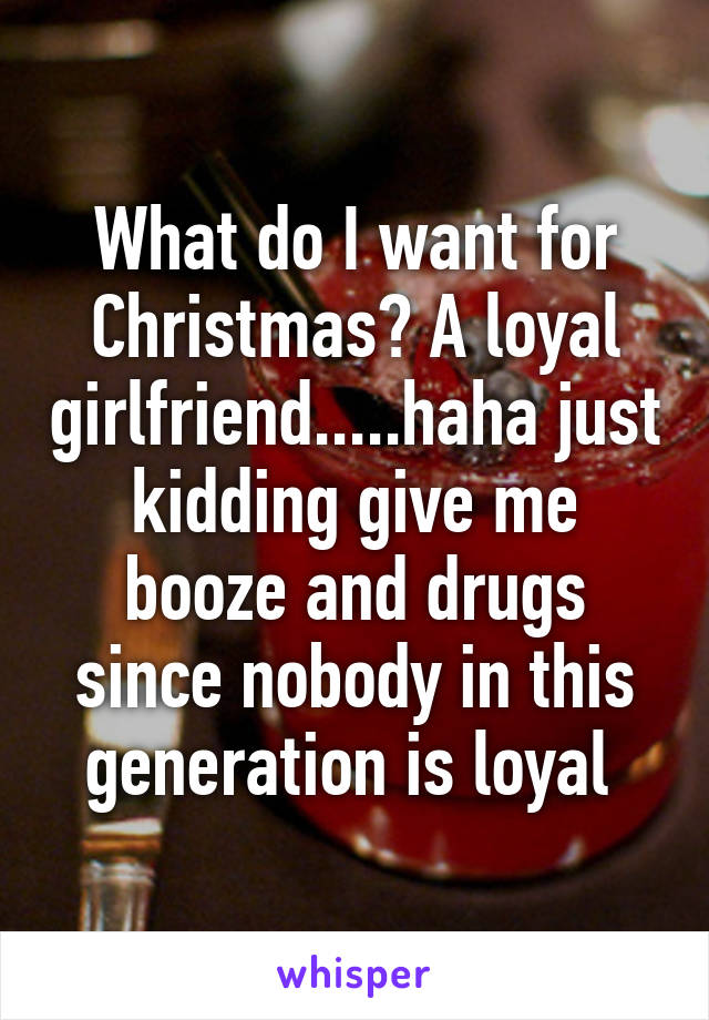 What do I want for Christmas? A loyal girlfriend.....haha just kidding give me booze and drugs since nobody in this generation is loyal 