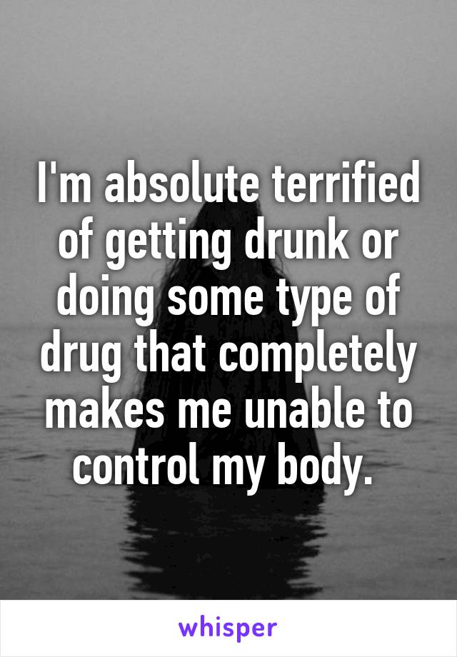 I'm absolute terrified of getting drunk or doing some type of drug that completely makes me unable to control my body. 