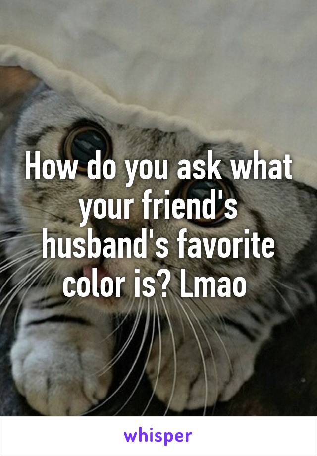 How do you ask what your friend's husband's favorite color is? Lmao 