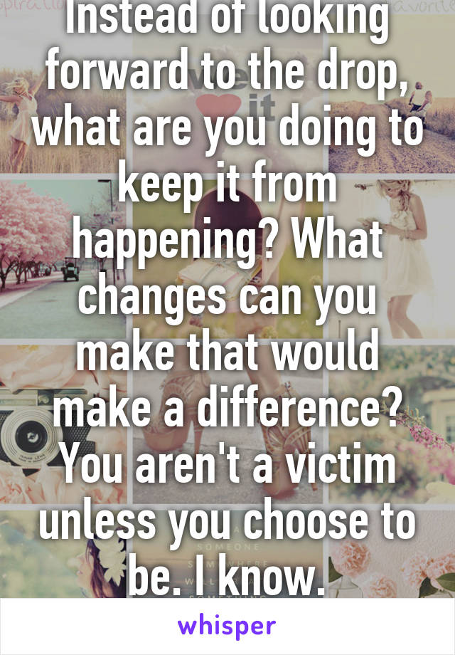 Instead of looking forward to the drop, what are you doing to keep it from happening? What changes can you make that would make a difference? You aren't a victim unless you choose to be. I know. Experience. 