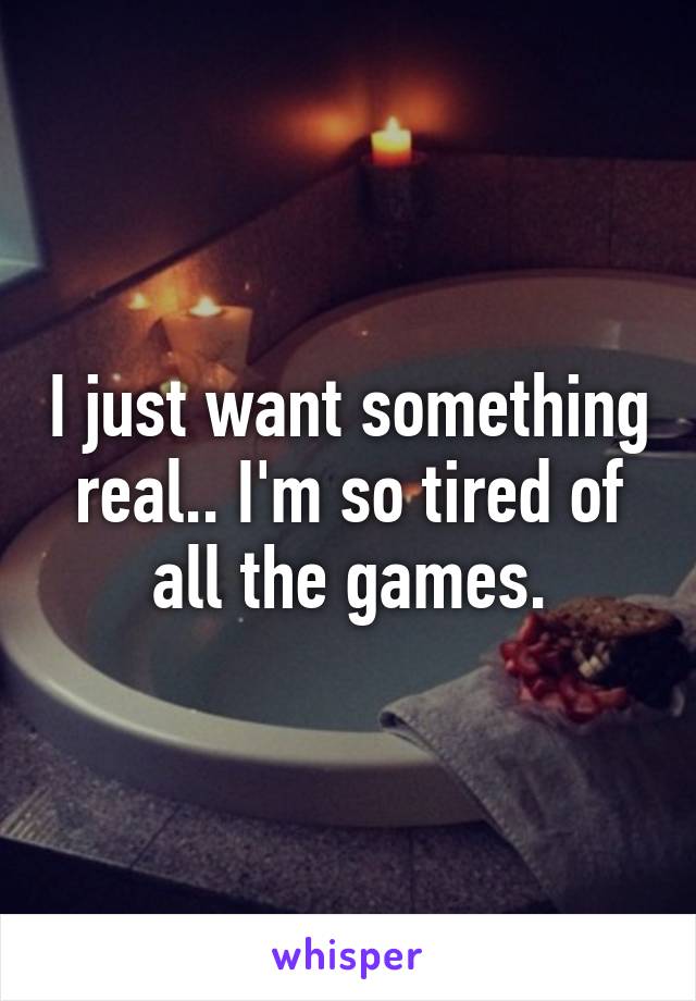 I just want something real.. I'm so tired of all the games.