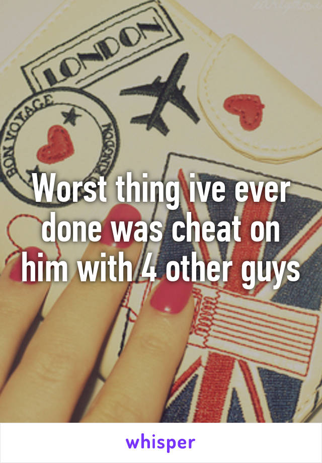 Worst thing ive ever done was cheat on him with 4 other guys