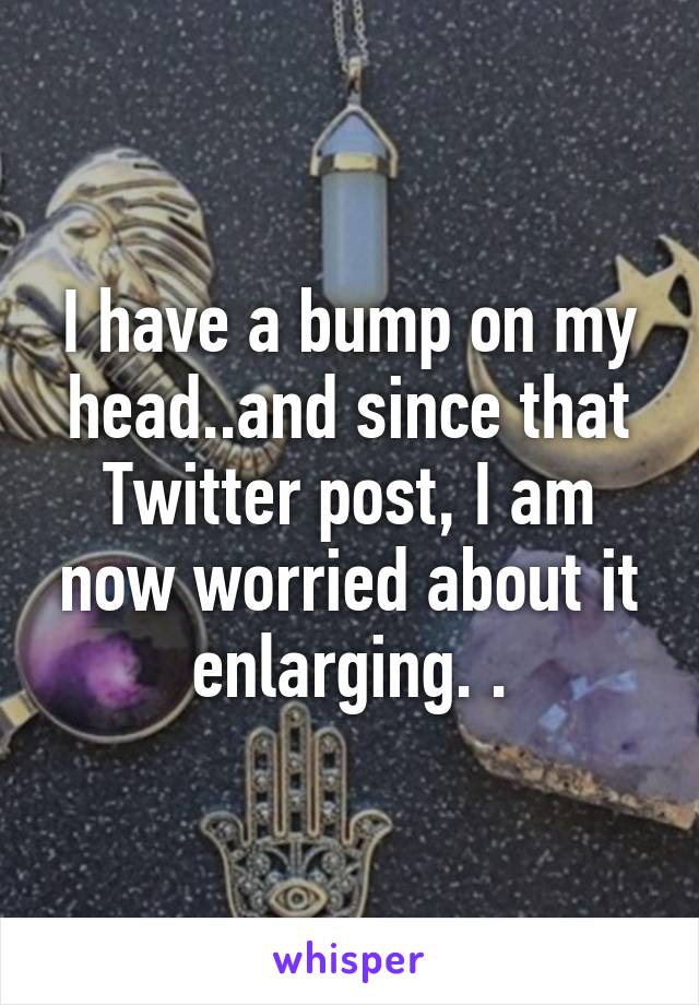 I have a bump on my head..and since that Twitter post, I am now worried about it enlarging. .