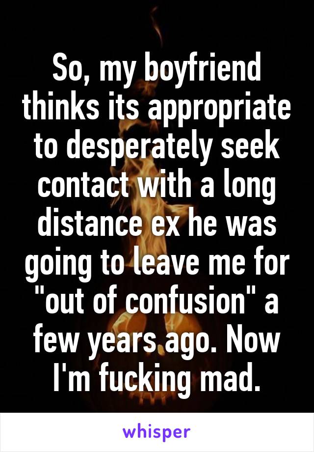 So, my boyfriend thinks its appropriate to desperately seek contact with a long distance ex he was going to leave me for "out of confusion" a few years ago. Now I'm fucking mad.