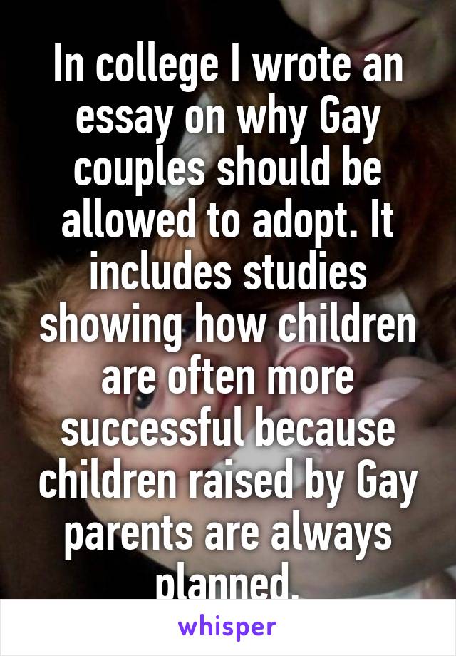 In college I wrote an essay on why Gay couples should be allowed to adopt. It includes studies showing how children are often more successful because children raised by Gay parents are always planned.