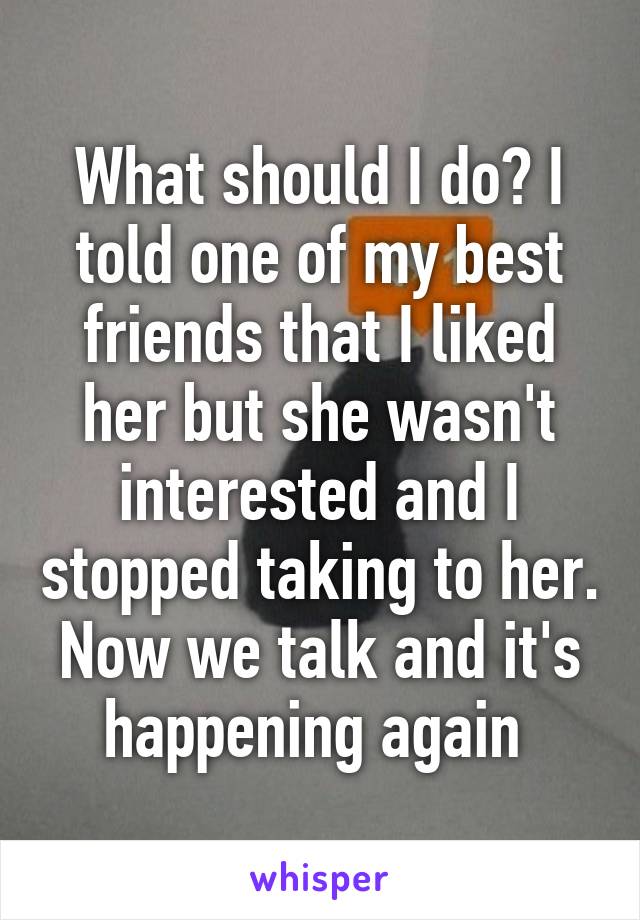 What should I do? I told one of my best friends that I liked her but she wasn't interested and I stopped taking to her. Now we talk and it's happening again 