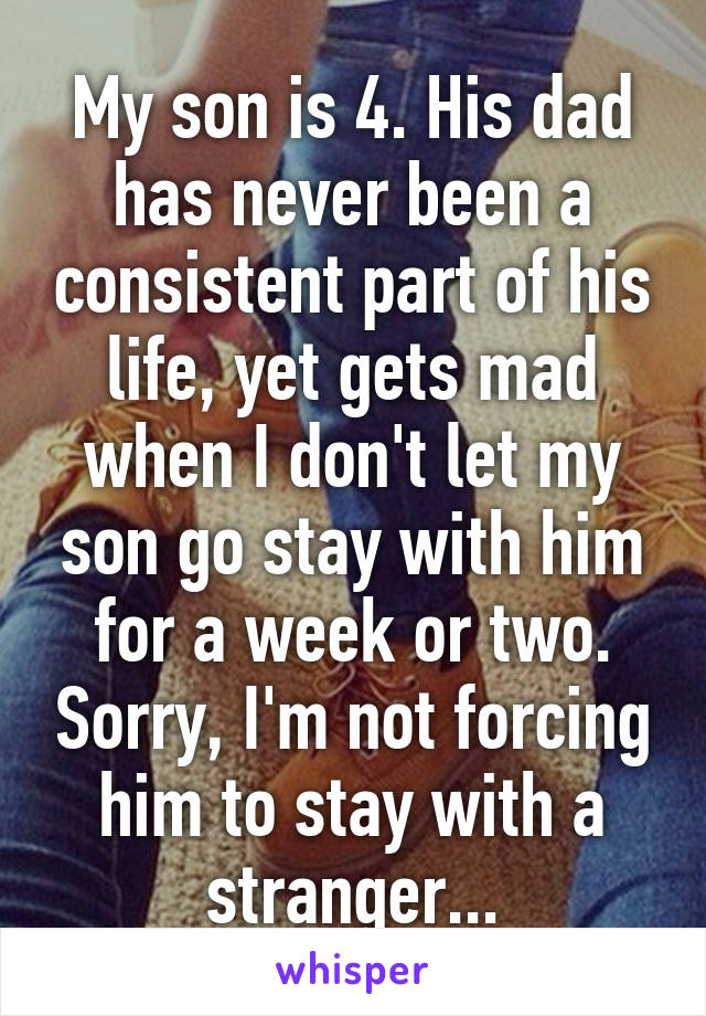 My son is 4. His dad has never been a consistent part of his life, yet gets mad when I don't let my son go stay with him for a week or two. Sorry, I'm not forcing him to stay with a stranger...