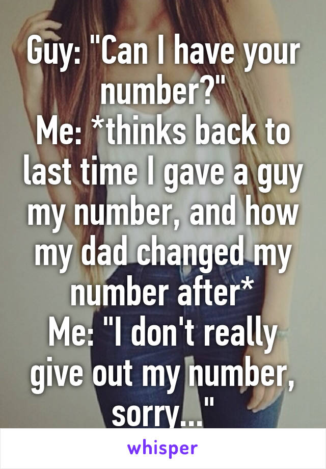 Guy: "Can I have your number?"
Me: *thinks back to last time I gave a guy my number, and how my dad changed my number after*
Me: "I don't really give out my number, sorry..."