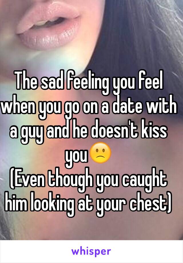 The sad feeling you feel when you go on a date with a guy and he doesn't kiss you🙁
(Even though you caught him looking at your chest)