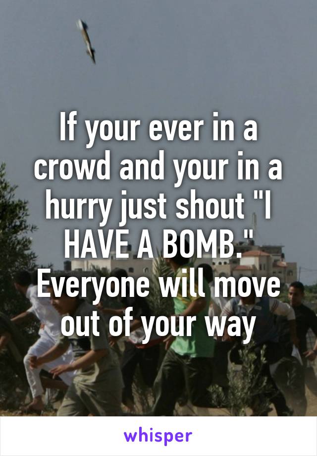 If your ever in a crowd and your in a hurry just shout "I HAVE A BOMB." Everyone will move out of your way