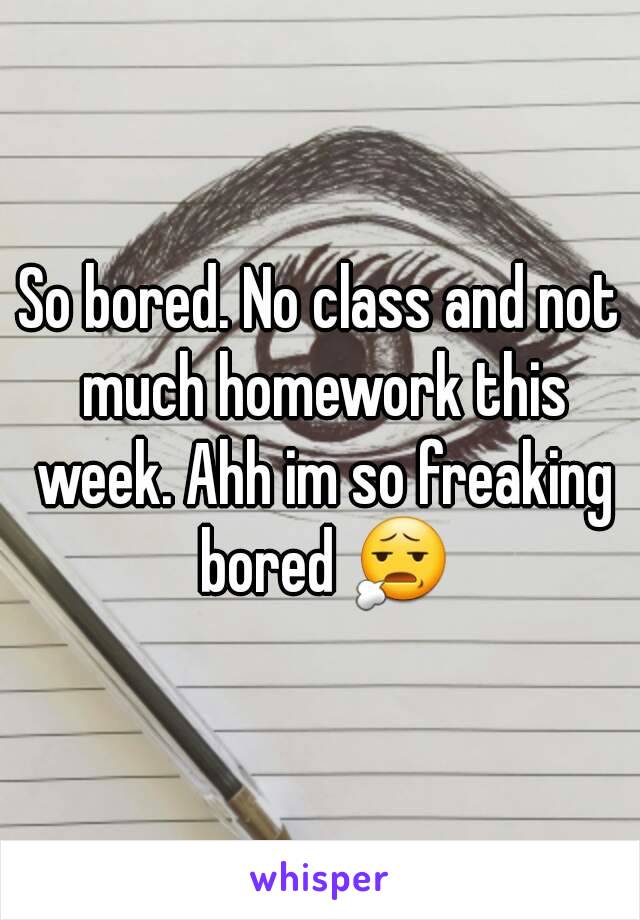 So bored. No class and not much homework this week. Ahh im so freaking bored 😧