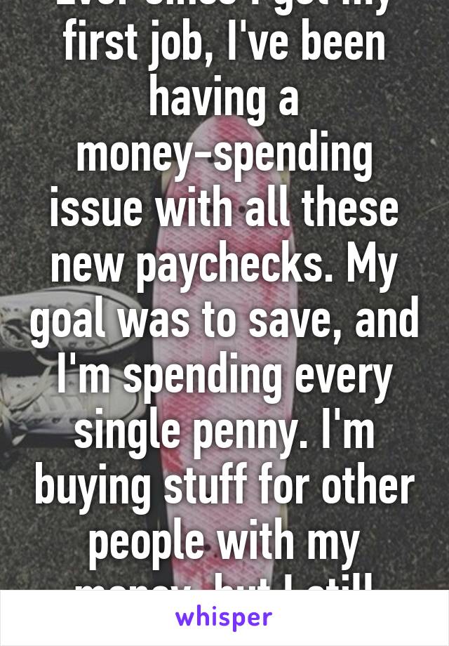 Ever since I got my first job, I've been having a money-spending issue with all these new paychecks. My goal was to save, and I'm spending every single penny. I'm buying stuff for other people with my money, but I still need to get a grip...