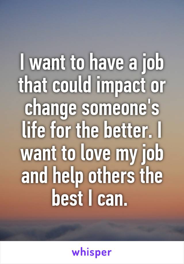 I want to have a job that could impact or change someone's life for the better. I want to love my job and help others the best I can. 