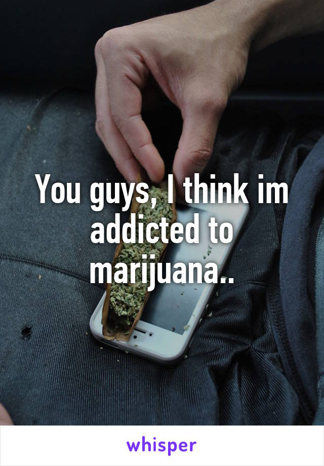 You guys, I think im addicted to marijuana..