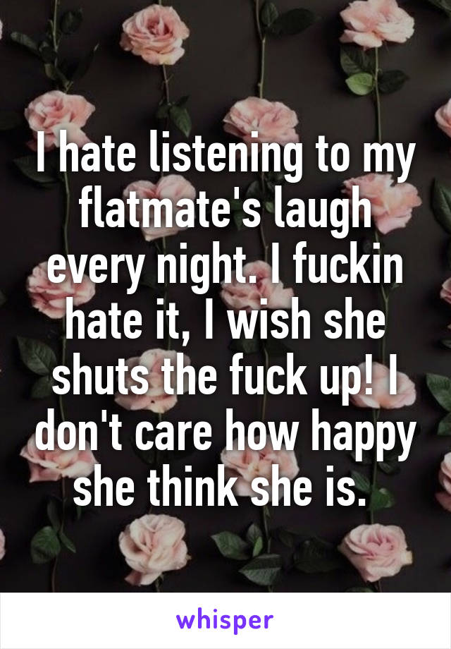 I hate listening to my flatmate's laugh every night. I fuckin hate it, I wish she shuts the fuck up! I don't care how happy she think she is. 