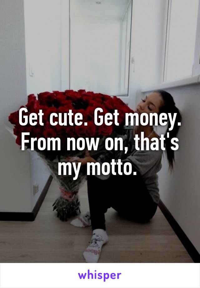 Get cute. Get money. From now on, that's my motto. 