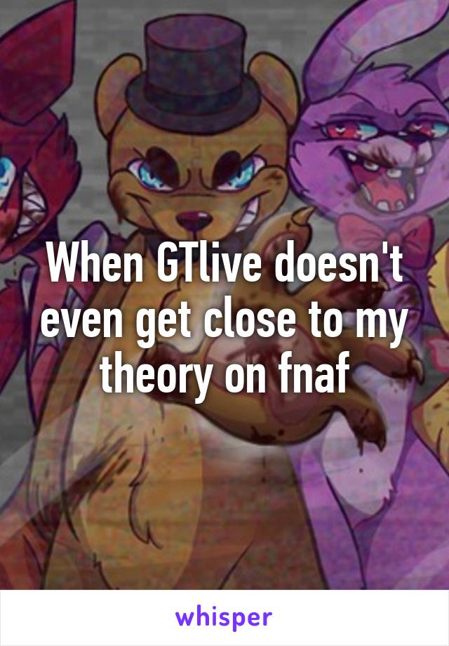 When GTlive doesn't even get close to my theory on fnaf