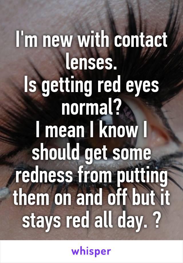 I'm new with contact lenses.
Is getting red eyes normal?
I mean I know I should get some redness from putting them on and off but it stays red all day. ?