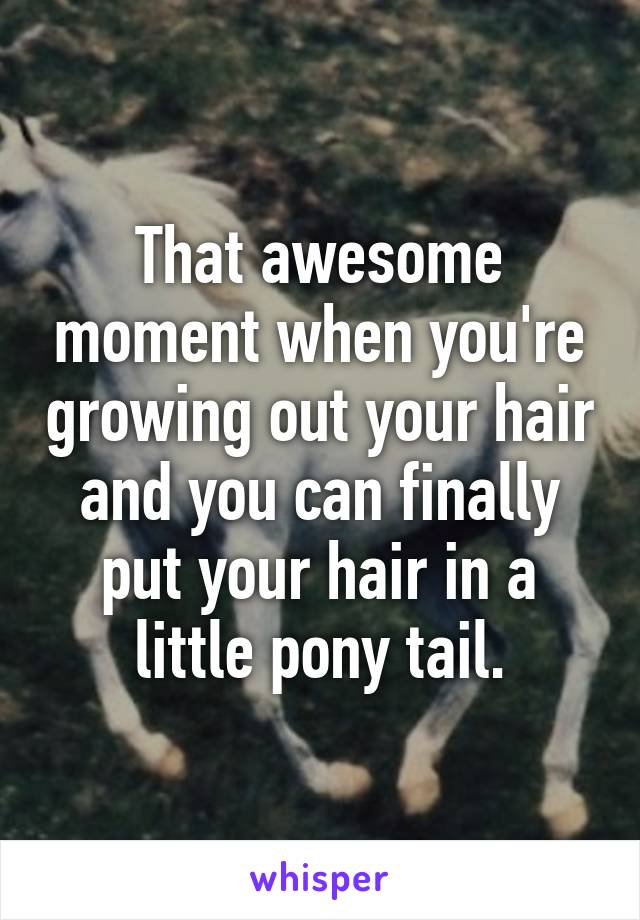 That awesome moment when you're growing out your hair and you can finally put your hair in a little pony tail.