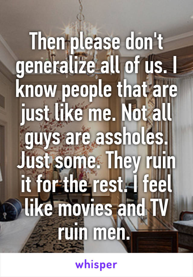 Then please don't generalize all of us. I know people that are just like me. Not all guys are assholes. Just some. They ruin it for the rest. I feel like movies and TV ruin men. 