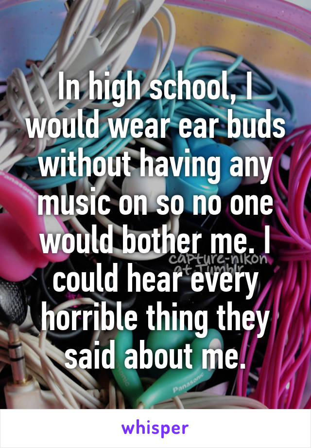 In high school, I would wear ear buds without having any music on so no one would bother me. I could hear every horrible thing they said about me.