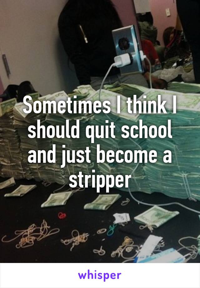 Sometimes I think I should quit school and just become a stripper