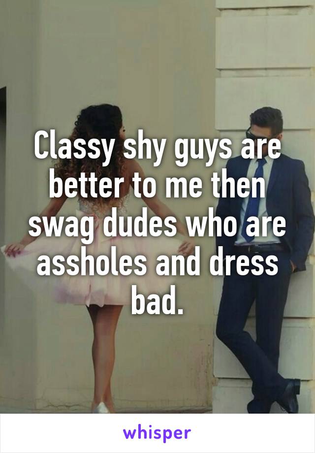 Classy shy guys are better to me then swag dudes who are assholes and dress bad.