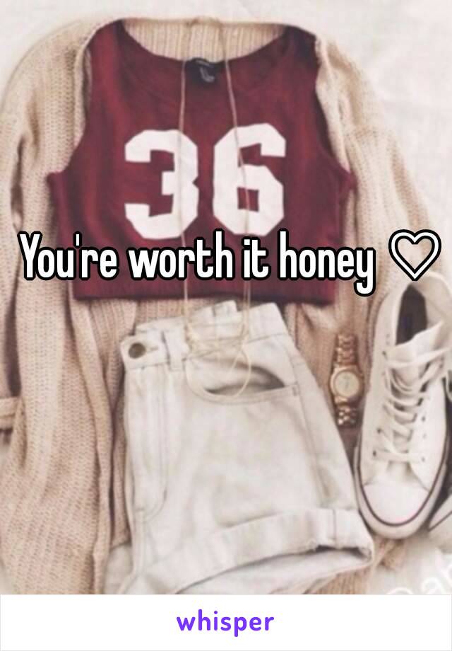 You're worth it honey ♡