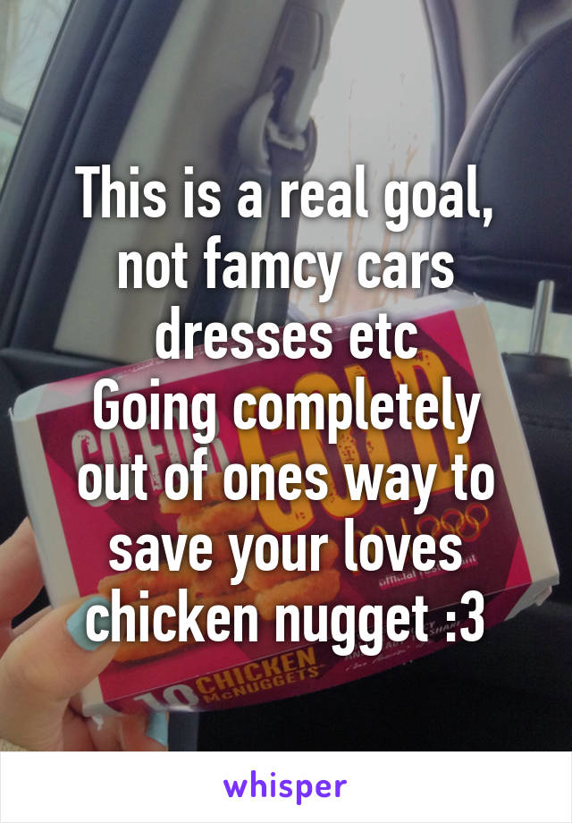 This is a real goal, not famcy cars dresses etc
Going completely out of ones way to save your loves chicken nugget :3