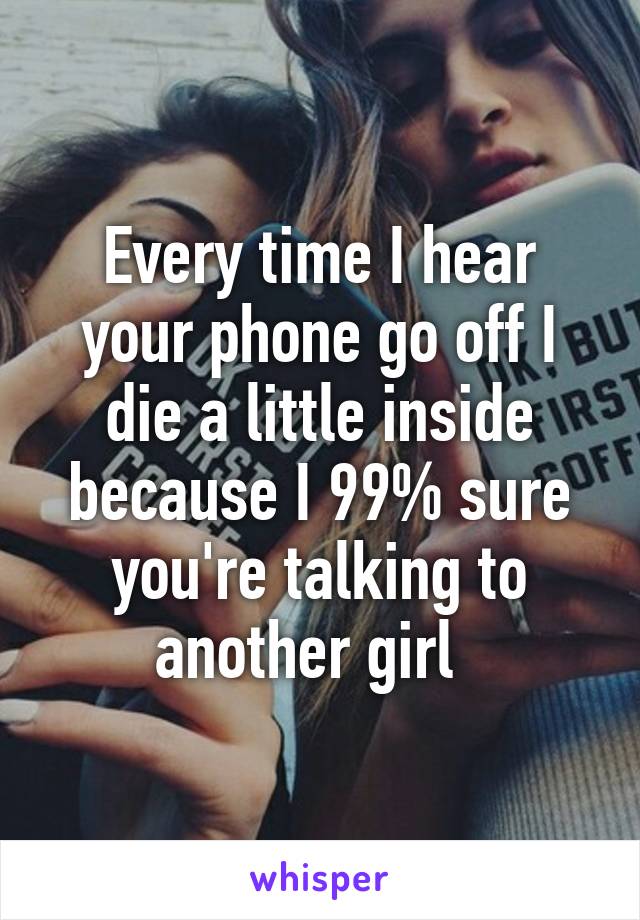 Every time I hear your phone go off I die a little inside because I 99% sure you're talking to another girl  